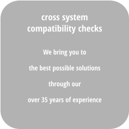 We bring you to  the best possible solutions  through our  over 35 years of experience cross system compatibility checks